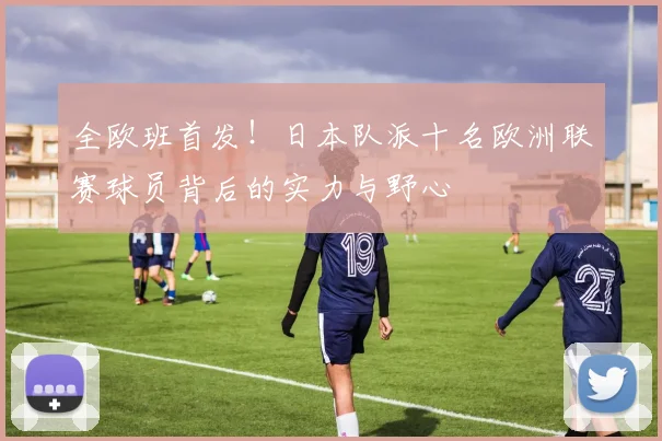 全欧班首发！日本队派十名欧洲联赛球员背后的实力与野心