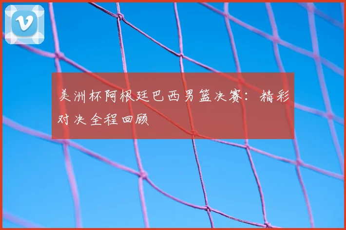 美洲杯阿根廷巴西男篮决赛:精彩对决全程回顾