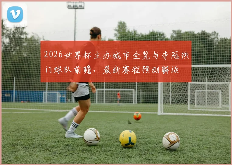 2026世界杯主办城市全览与夺冠热门球队前瞻，最新赛程预测解读