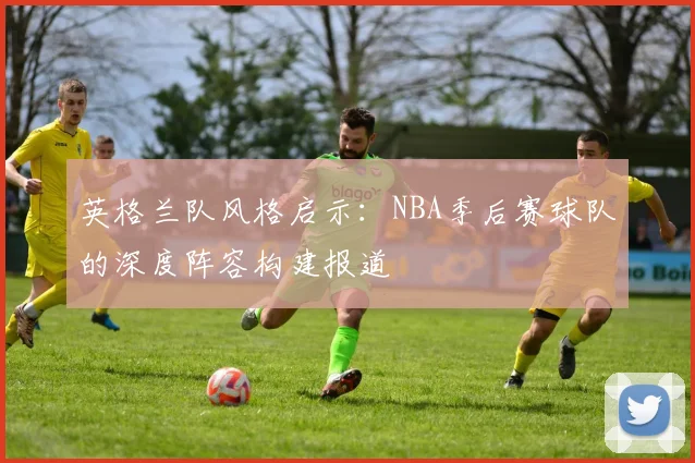 英格兰队风格启示:NBA季后赛球队的深度阵容构建报道