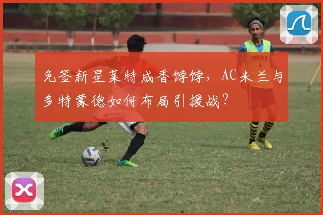 免签新星莱特成香饽饽，AC米兰与多特蒙德如何布局引援战？