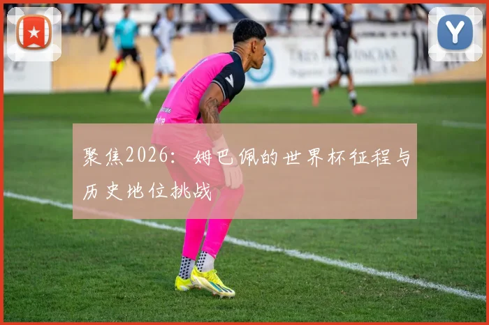 聚焦2026：姆巴佩的世界杯征程与历史地位挑战