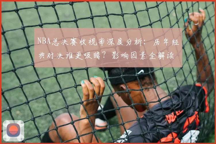 NBA总决赛收视率深度分析：历年经典对决谁更吸睛？影响因素全解读