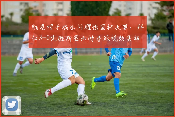 凯恩帽子戏法闪耀德国杯决赛，拜仁3-0完胜斯图加特夺冠视频集锦