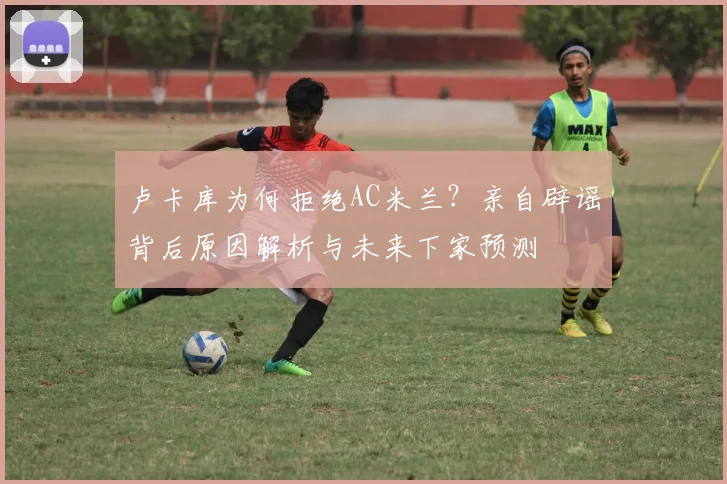 卢卡库为何拒绝AC米兰？亲自辟谣背后原因解析与未来下家预测