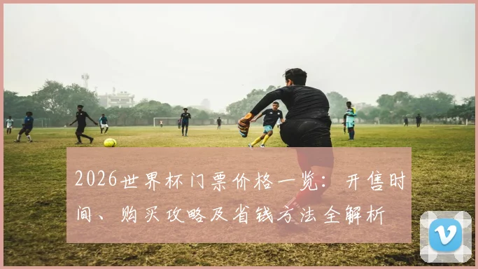 2026世界杯门票价格一览：开售时间、购买攻略及省钱方法全解析