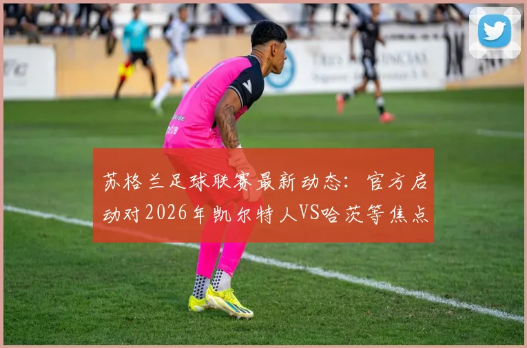 苏格兰足球联赛最新动态：官方启动对2026年凯尔特人VS哈茨等焦点战的纪律调查，涉事俱乐部面临审查